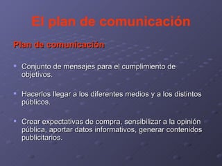 El plan de comunicación Plan de comunicación Conjunto de mensajes para el cumplimiento de objetivos. Hacerlos llegar a los diferentes medios y a los distintos públicos. Crear expectativas de compra, sensibilizar a la opinión pública, aportar datos informativos, generar contenidos publicitarios. 