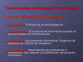Comunicación Institucional. Introducción Actores del mercado informativo Productores.  Principio de acción/delegación. Consumidores.  El consumo de información supone un proceso intelectual individualizado. Mediadores.  Las empresas informativas. Exigencia de planificar los criterios de mediación. Distribuidores.  Dependientes de productores o mediadores. Dan soporte a la distribución del producto informativo. 