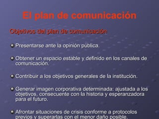 El plan de comunicación Objetivos del plan de comunicación Presentarse ante la opinión pública. Obtener un espacio estable y definido en los canales de comunicación. Contribuir a los objetivos generales de la institución. Generar imagen corporativa determinada: ajustada a los objetivos, consecuente con la historia y esperanzadora para el futuro. Afrontar situaciones de crisis conforme a protocolos previos y superarlas con el menor daño posible. 