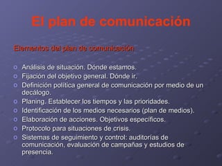 El plan de comunicación Elementos del plan de comunicación Análisis de situación. Dónde estamos. Fijación del objetivo general. Dónde ir. Definición política general de comunicación por medio de un decálogo. Planing. Establecer los tiempos y las prioridades. Identificación de los medios necesarios (plan de medios). Elaboración de acciones. Objetivos específicos. Protocolo para situaciones de crisis. Sistemas de seguimiento y control: auditorías de comunicación, evaluación de campañas y estudios de presencia. 