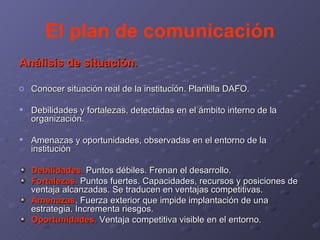 El plan de comunicación Análisis de situación. Conocer situación real de la institución. Plantilla DAFO. Debilidades y fortalezas, detectadas en el ámbito interno de la organización. Amenazas y oportunidades, observadas en el entorno de la institución Debilidades.  Puntos débiles. Frenan el desarrollo. Fortalezas.  Puntos fuertes. Capacidades, recursos y posiciones de ventaja alcanzadas. Se traducen en ventajas competitivas. Amenazas . Fuerza exterior que impide implantación de una estrategia. Incrementa riesgos. Oportunidades.  Ventaja competitiva visible en el entorno. 