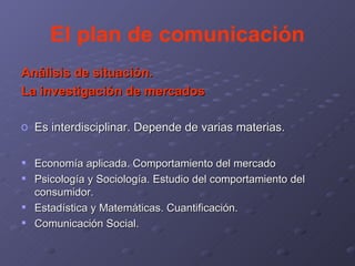 El plan de comunicación Análisis de situación. La investigación de mercados Es interdisciplinar. Depende de varias materias. Economía aplicada. Comportamiento del mercado Psicología y Sociología. Estudio del comportamiento del consumidor. Estadística y Matemáticas. Cuantificación. Comunicación Social. 
