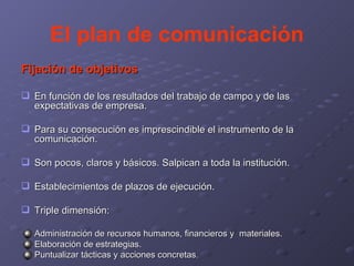 El plan de comunicación Fijación de objetivos En función de los resultados del trabajo de campo y de las expectativas de empresa. Para su consecución es imprescindible el instrumento de la comunicación. Son pocos, claros y básicos. Salpican a toda la institución. Establecimientos de plazos de ejecución. Triple dimensión: Administración de recursos humanos, financieros y  materiales. Elaboración de estrategias. Puntualizar tácticas y acciones concretas . 