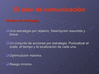 El plan de comunicación Diseño de estrategia . Una estrategia por objetivo. Descripción resumida y breve. Un conjunto de acciones por estrategia. Puntualizar el coste, el tiempo y la localización de cada una. Optimización máxima. Riesgo mínimo. 