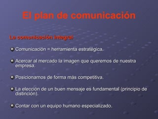 El plan de comunicación La comunicación integral Comunicación = herramienta estratégica. Acercar al mercado la imagen que queremos de nuestra empresa. Posicionarnos de forma más competitiva. La elección de un buen mensaje es fundamental (principio de distinción). Contar con un equipo humano especializado . 