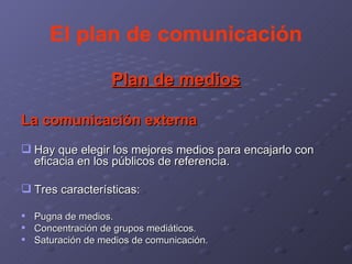 El plan de comunicación Plan de medios La comunicación externa Hay que elegir los mejores medios para encajarlo con eficacia en los públicos de referencia. Tres características: Pugna de medios. Concentración de grupos mediáticos. Saturación de medios de comunicación. 
