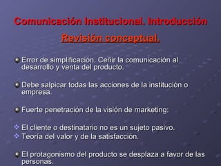 Comunicación Institucional. Introducción Revisión conceptual. Error de simplificación. Ceñir la comunicación al desarrollo y venta del producto. Debe salpicar todas las acciones de la institución o empresa. Fuerte penetración de la visión de marketing:  El cliente o destinatario no es un sujeto pasivo. Teoría del valor y de la satisfacción. El protagonismo del producto se desplaza a favor de las personas.  