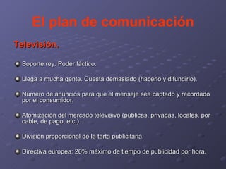El plan de comunicación Televisión. Soporte rey. Poder fáctico. Llega a mucha gente. Cuesta demasiado (hacerlo y difundirlo). Número de anuncios para que el mensaje sea captado y recordado por el consumidor. Atomización del mercado televisivo (públicas, privadas, locales, por cable, de pago, etc.). División proporcional de la tarta publicitaria. Directiva europea: 20% máximo de tiempo de publicidad por hora. 