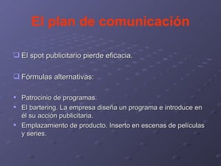 El plan de comunicación El spot publicitario pierde eficacia. Fórmulas alternativas: Patrocinio de programas. El bartering. La empresa diseña un programa e introduce en él su acción publicitaria. Emplazamiento de producto. Inserto en escenas de películas y series. 