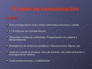 El plan de comunicación La radio. Gran protagonismo como medio informativo cercano y creíble. + 18 millones de oyentes diarios. Diferentes niveles de publicidad. Programación en cadena y desconexiones. Emergencia de emisoras temáticas: Intereconomía, Marca, etc. Tener en cuenta la emisora, hora de emisión, así como el locutor y el programa en antena. Coste proporcionado y multidifusión. 
