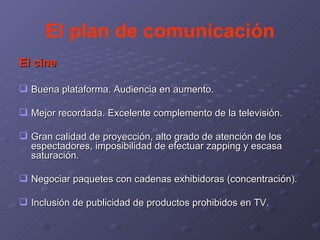 El plan de comunicación El cine Buena plataforma. Audiencia en aumento. Mejor recordada. Excelente complemento de la televisión. Gran calidad de proyección, alto grado de atención de los espectadores, imposibilidad de efectuar zapping y escasa saturación. Negociar paquetes con cadenas exhibidoras (concentración). Inclusión de publicidad de productos prohibidos en TV. 