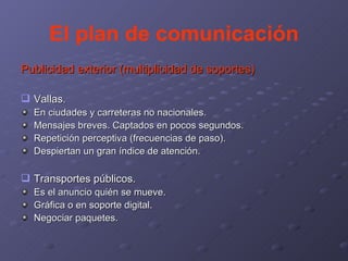 El plan de comunicación Publicidad exterior (multiplicidad de soportes) Vallas.  En ciudades y carreteras no nacionales. Mensajes breves. Captados en pocos segundos. Repetición perceptiva (frecuencias de paso). Despiertan un gran índice de atención. Transportes públicos. Es el anuncio quién se mueve. Gráfica o en soporte digital. Negociar paquetes. 