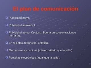 El plan de comunicación Publicidad móvil. Publicidad semimóvil. Publicidad aérea. Costosa. Buena en concentraciones humanas. En recintos deportivos. Estática.  Marquesinas y cabinas (mismo criterio que la valla). Pantallas electrónicas (igual que la valla). 