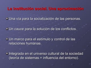 La institución social. Una aproximación Una vía para la socialización de las personas. Un cauce para la solución de los conflictos. Un marco para el estímulo y control de las relaciones humanas. Integrada en el universo cultural de la sociedad (teoría de sistemas = influencia del entorno). 