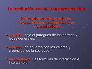 La institución social. Una aproximación Principios configuradores (Walter R. Scott, Institutions and Organizations) Legales:  bajo el paraguas de las normas y leyes generales. Morales:  de acuerdo con los valores y creencias  de la sociedad. Informativos.  Las fórmulas de interacción e intercambio. 