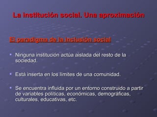 La institución social. Una aproximación El paradigma de la inclusión social Ninguna institución actúa aislada del resto de la sociedad. Está inserta en los límites de una comunidad. Se encuentra influida por un entorno construido a partir de variables políticas, económicas, demográficas, culturales, educativas, etc. 