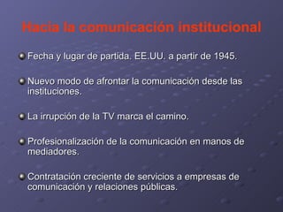 Hacia la comunicación institucional Fecha y lugar de partida. EE.UU. a partir de 1945. Nuevo modo de afrontar la comunicación desde las instituciones. La irrupción de la TV marca el camino. Profesionalización de la comunicación en manos de mediadores. Contratación creciente de servicios a empresas de comunicación y relaciones públicas. 