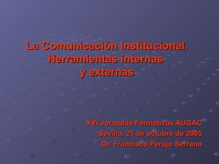 La Comunicación Institucional. Herramientas internas  y externas   XVI Jornadas Formativas AUGAC Sevilla, 21 de octubre de 2005 Dr. Francisco Perujo Serrano 