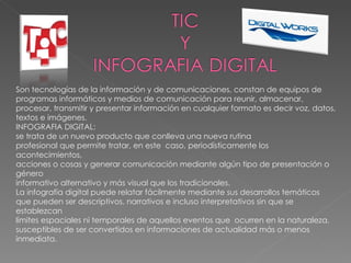 Son tecnologías de la información y de comunicaciones, constan de equipos de programas informáticos y medios de comunicación para reunir, almacenar, procesar, transmitir y presentar información en cualquier formato es decir voz, datos, textos e imágenes. INFOGRAFIA DIGITAL: se trata de un nuevo producto que conlleva una nueva rutina  profesional que permite tratar, en este  caso, periodísticamente los acontecimientos,  acciones o cosas y generar comunicación mediante algún tipo de presentación o género  informativo alternativo y más visual que los tradicionales.  La infografía digital puede relatar fácilmente mediante sus desarrollos temáticos  que pueden ser descriptivos, narrativos e incluso interpretativos sin que se establezcan  límites espaciales ni temporales de aquellos eventos que  ocurren en la naturaleza,  susceptibles de ser convertidos en informaciones de actualidad más o menos inmediata.  