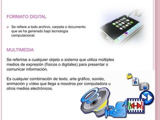 FORMATO DIGITAL

   Se refiere a todo archivo, carpeta o documento
    que se ha generado bajo tecnología
    computacional.



MULTIMEDIA

Se referirse a cualquier objeto o sistema que utiliza múltiples
medios de expresión (físicos o digitales) para presentar o
comunicar información.

Es cualquier combinación de texto, arte gráfico, sonido,
animación y vídeo que llega a nosotros por computadora u
otros medios electrónicos.
 