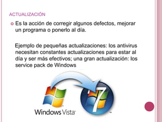 ACTUALIZACIÓN

   Es la acción de corregir algunos defectos, mejorar
    un programa o ponerlo al día.

    Ejemplo de pequeñas actualizaciones: los antivirus
    necesitan constantes actualizaciones para estar al
    día y ser más efectivos; una gran actualización: los
    service pack de Windows
 