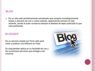 BLOG

   Es un sitio web periódicamente actualizado que recopila cronológicamente
    textos o artículos de uno o varios autores, apareciendo primero el más
    reciente, donde el autor conserva siempre la libertad de dejar publicado lo que
    crea pertinente.


BLOGGER

Es un servicio creado por Pyra Labs para
crear y publicar una bitácora en línea.

Su popularidad radica en su facilidad de uso y
los numerosos servicios que entrega a los
usuarios
 
