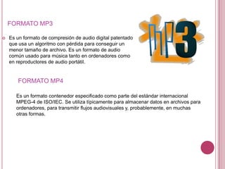 FORMATO MP3

   Es un formato de compresión de audio digital patentado
    que usa un algoritmo con pérdida para conseguir un
    menor tamaño de archivo. Es un formato de audio
    común usado para música tanto en ordenadores como
    en reproductores de audio portátil.


       FORMATO MP4

       Es un formato contenedor especificado como parte del estándar internacional
       MPEG-4 de ISO/IEC. Se utiliza típicamente para almacenar datos en archivos para
       ordenadores, para transmitir flujos audiovisuales y, probablemente, en muchas
       otras formas.
 