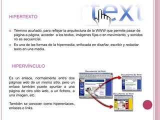 HIPERTEXTO


   Término acuñado, para reflejar la arquitectura de la WWW que permite pasar de
    página a página, acceder a los textos, imágenes fijas o en movimiento, y sonidos
    no es secuencial.
   Es una de las formas de la hipermedia, enfocada en diseñar, escribir y redactar
    texto en una media.



    HIPERVÍNCULO

Es un enlace, normalmente entre dos
páginas web de un mismo sitio, pero un
enlace también puede apuntar a una
página de otro sitio web, a un fichero, a
una imagen, etc.

También se conocen como hiperenlaces,
enlaces o links.
 