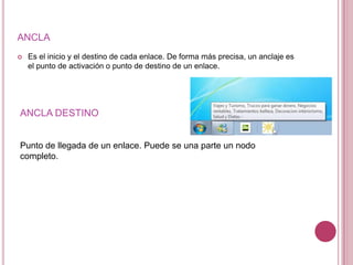 ANCLA
   Es el inicio y el destino de cada enlace. De forma más precisa, un anclaje es
    el punto de activación o punto de destino de un enlace.




ANCLA DESTINO


Punto de llegada de un enlace. Puede se una parte un nodo
completo.
 