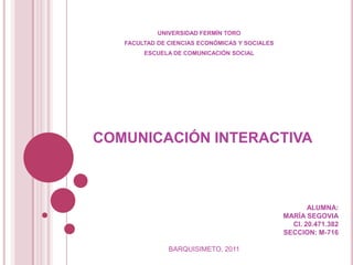 UNIVERSIDAD FERMÍN TORO
   FACULTAD DE CIENCIAS ECONÓMICAS Y SOCIALES
        ESCUELA DE COMUNICACIÓN SOCIAL




COMUNICACIÓN INTERACTIVA



                                                       ALUMNA:
                                                MARÍA SEGOVIA
                                                  CI. 20.471.382
                                                SECCION: M-716

               BARQUISIMETO, 2011
 