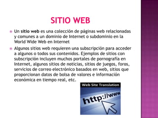    Un sitio web es una colección de páginas web relacionadas
    y comunes a un dominio de Internet o subdominio en la
    World Wide Web en Internet
   Algunos sitios web requieren una subscripción para acceder
    a algunos o todos sus contenidos. Ejemplos de sitios con
    subscripción incluyen muchos portales de pornografía en
    Internet, algunos sitios de noticias, sitios de juegos, foros,
    servicios de correo electrónico basados en web, sitios que
    proporcionan datos de bolsa de valores e información
    económica en tiempo real, etc.
 