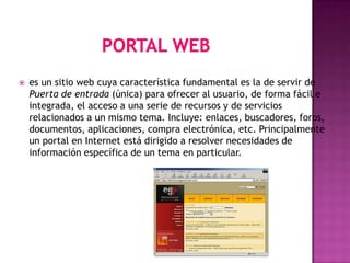    es un sitio web cuya característica fundamental es la de servir de
    Puerta de entrada (única) para ofrecer al usuario, de forma fácil e
    integrada, el acceso a una serie de recursos y de servicios
    relacionados a un mismo tema. Incluye: enlaces, buscadores, foros,
    documentos, aplicaciones, compra electrónica, etc. Principalmente
    un portal en Internet está dirigido a resolver necesidades de
    información específica de un tema en particular.
 