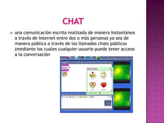    una comunicación escrita realizada de manera instantánea
    a través de Internet entre dos o más personas ya sea de
    manera pública a través de los llamados chats públicos
    (mediante los cuales cualquier usuario puede tener acceso
    a la conversación
 