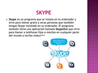    Skype es un programa que se instala en tu ordenador y
    sirve para llamar gratis a otras personas que también
    tengan Skype instalado en su ordenador. El programa
    también tiene una aplicación llamada SkypeOut que sirve
    para llamar a teléfonos fijos o móviles en cualquier parte
    del mundo a tarifas reducidas.
 