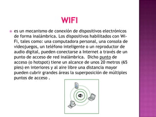    es un mecanismo de conexión de dispositivos electrónicos
    de forma inalámbrica. Los dispositivos habilitados con Wi-
    Fi, tales como: una computadora personal, una consola de
    videojuegos, un teléfono inteligente o un reproductor de
    audio digital, pueden conectarse a Internet a través de un
    punto de acceso de red inalámbrica. Dicho punto de
    acceso (o hotspot) tiene un alcance de unos 20 metros (65
    pies) en interiores y al aire libre una distancia mayor
    pueden cubrir grandes áreas la superposición de múltiples
    puntos de acceso .
 
