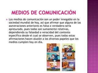    Los medios de comunicación son un poder innegable en la
    sociedad mundial de hoy, así que afirmar que alguna de las
    aseveraciones anteriores es falsa o verdadera sería
    apresurado, pues todas son sumamente relativas,
    dependiendo su falsedad o veracidad del contexto
    específico desde el cual se observen, pues todas estas
    afirmaciones hacen alusión a los diversos papeles que los
    medios cumplen hoy en día.
 