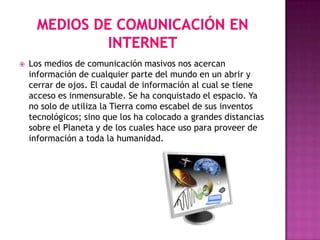    Los medios de comunicación masivos nos acercan
    información de cualquier parte del mundo en un abrir y
    cerrar de ojos. El caudal de información al cual se tiene
    acceso es inmensurable. Se ha conquistado el espacio. Ya
    no solo de utiliza la Tierra como escabel de sus inventos
    tecnológicos; sino que los ha colocado a grandes distancias
    sobre el Planeta y de los cuales hace uso para proveer de
    información a toda la humanidad.
 