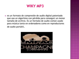    es un formato de compresión de audio digital patentado
    que usa un algoritmo con pérdida para conseguir un menor
    tamaño de archivo. Es un formato de audio común usado
    para música tanto en ordenadores como en reproductores
    de audio portátil.
 