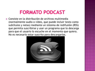    Consiste en la distribución de archivos multimedia
    (normalmente audio o vídeo, que puede incluir texto como
    subtítulos y notas) mediante un sistema de redifusión (RSS)
    que permita suscribirse y usar un programa que lo descarga
    para que el usuario lo escuche en el momento que quiera.
    No es necesario estar suscrito para descargarlos.
 