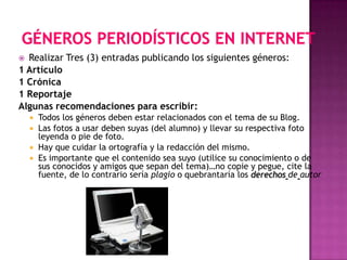  Realizar Tres (3) entradas publicando los siguientes géneros:
1 Artículo
1 Crónica
1 Reportaje
Algunas recomendaciones para escribir:
     Todos los géneros deben estar relacionados con el tema de su Blog.
     Las fotos a usar deben suyas (del alumno) y llevar su respectiva foto
      leyenda o pie de foto.
     Hay que cuidar la ortografía y la redacción del mismo.
     Es importante que el contenido sea suyo (utilice su conocimiento o de
      sus conocidos y amigos que sepan del tema)…no copie y pegue, cite la
      fuente, de lo contrario sería plagio o quebrantaría los derechos de autor
 