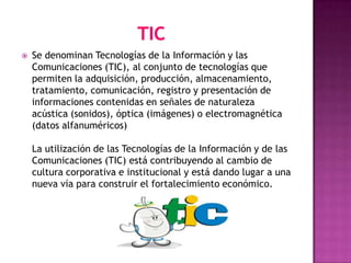    Se denominan Tecnologías de la Información y las
    Comunicaciones (TIC), al conjunto de tecnologías que
    permiten la adquisición, producción, almacenamiento,
    tratamiento, comunicación, registro y presentación de
    informaciones contenidas en señales de naturaleza
    acústica (sonidos), óptica (imágenes) o electromagnética
    (datos alfanuméricos)

    La utilización de las Tecnologías de la Información y de las
    Comunicaciones (TIC) está contribuyendo al cambio de
    cultura corporativa e institucional y está dando lugar a una
    nueva vía para construir el fortalecimiento económico.
 