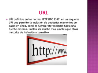    URI definido en las normas IETF RFC 2397 en un esquema
    URI que permite la inclusión de pequeños elementos de
    datos en línea, como si fueran referenciados hacia una
    fuente externa. Suelen ser mucho más simples que otros
    métodos de inclusión alternativo
 