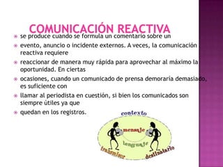    se produce cuando se formula un comentario sobre un
   evento, anuncio o incidente externos. A veces, la comunicación
    reactiva requiere
   reaccionar de manera muy rápida para aprovechar al máximo la
    oportunidad. En ciertas
   ocasiones, cuando un comunicado de prensa demoraría demasiado,
    es suficiente con
   llamar al periodista en cuestión, si bien los comunicados son
    siempre útiles ya que
   quedan en los registros.
 