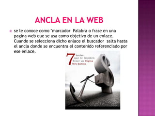    se le conoce como "marcador Palabra o frase en una
    pagina web que se usa como objetivo de un enlace.
    Cuando se selecciona dicho enlace el buscador salta hasta
    el ancla donde se encuentra el contenido referenciado por
    ese enlace.
 