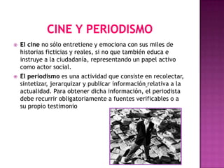    El cine no sólo entretiene y emociona con sus miles de
    historias ficticias y reales, si no que también educa e
    instruye a la ciudadanía, representando un papel activo
    como actor social.
   El periodismo es una actividad que consiste en recolectar,
    sintetizar, jerarquizar y publicar información relativa a la
    actualidad. Para obtener dicha información, el periodista
    debe recurrir obligatoriamente a fuentes verificables o a
    su propio testimonio
 