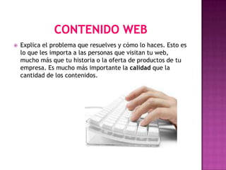    Explica el problema que resuelves y cómo lo haces. Esto es
    lo que les importa a las personas que visitan tu web,
    mucho más que tu historia o la oferta de productos de tu
    empresa. Es mucho más importante la calidad que la
    cantidad de los contenidos.
 