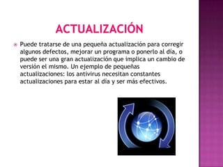    Puede tratarse de una pequeña actualización para corregir
    algunos defectos, mejorar un programa o ponerlo al día, o
    puede ser una gran actualización que implica un cambio de
    versión el mismo. Un ejemplo de pequeñas
    actualizaciones: los antivirus necesitan constantes
    actualizaciones para estar al día y ser más efectivos.
 
