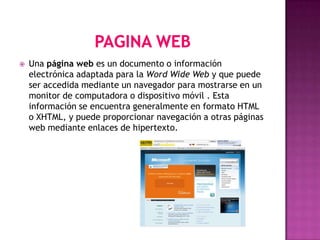    Una página web es un documento o información
    electrónica adaptada para la Word Wide Web y que puede
    ser accedida mediante un navegador para mostrarse en un
    monitor de computadora o dispositivo móvil . Esta
    información se encuentra generalmente en formato HTML
    o XHTML, y puede proporcionar navegación a otras páginas
    web mediante enlaces de hipertexto.
 