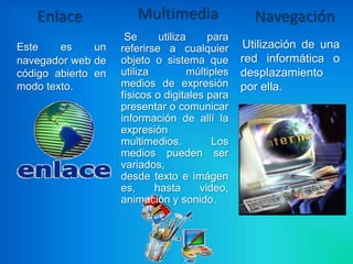 Enlace              Multimedia                  Navegación
                     Se      utiliza     para
Este    es     un   referirse a cualquier        Utilización de una
navegador web de    objeto o sistema que         red informática o
código abierto en   utiliza          múltiples   desplazamiento
modo texto.         medios de expresión          por ella.
                    físicos o digitales para
                    presentar o comunicar
                    información de allí la
                    expresión
                    multimedios.          Los
                    medios pueden ser
                    variados,
                    desde texto e imágen
                    es,     hasta      video,
                    animación y sonido.
 