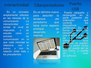 Interactividad           Ciberperiodismo              Puerto
                                                       USB
    Es un concepto       Es un término nuevo      Puerto pequeño y
ampliamente utilizado    para describir la      rectangular en la
en las ciencias de la    tendencia        del   parte posterior del
comunicación.      La                           ordenador            que
                         periodismo      que    conecta               los
interactividad     es                           dispositivos
                         tiene como espacio
similar al nivel de                             periféricos. Es una
respuesta,     y   se
                         principal        de
                                                forma genérica de
estudia     como   un    desarrollo        al   denominar               a
proceso            de    Internet. ...          una interfaz a través
comunicación en el                              de     la   cual      los
                                                diferentes         tipos
que cada mensaje se                             de datos se pueden
relaciona     con   el                          enviar y recibir. Dicha
previo, y con la                                interfaz puede ser de
relación entre éste y                           tipo físico, o puede
los precedentes.                                ser       a        nivel
                                                de software.
 